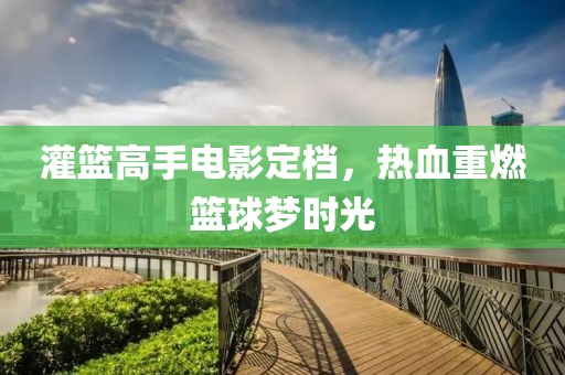 灌籃高手電影定檔，熱血重燃籃球夢時光