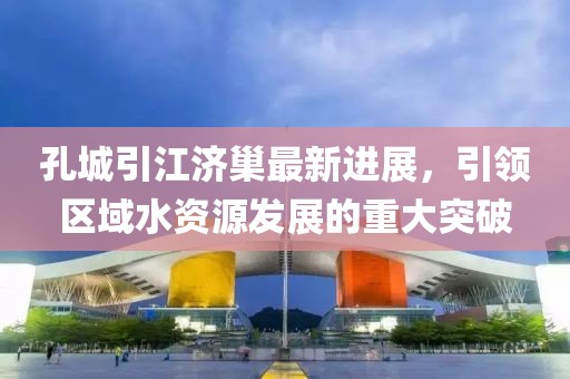 孔城引江濟(jì)巢最新進(jìn)展，引領(lǐng)區(qū)域水資源發(fā)展的重大突破