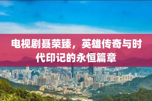 電視劇聶榮臻，英雄傳奇與時代印記的永恒篇章
