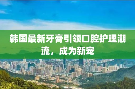 韓國最新牙膏引領(lǐng)口腔護(hù)理潮流，成為新寵