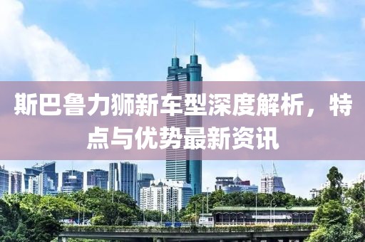 斯巴魯力獅新車型深度解析，特點與優(yōu)勢最新資訊