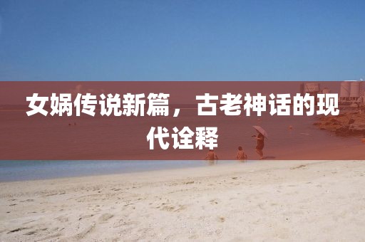 女媧傳說新篇，古老神話的現(xiàn)代詮釋