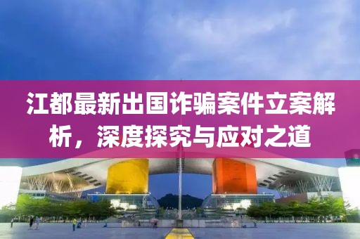 江都最新出國詐騙案件立案解析，深度探究與應對之道