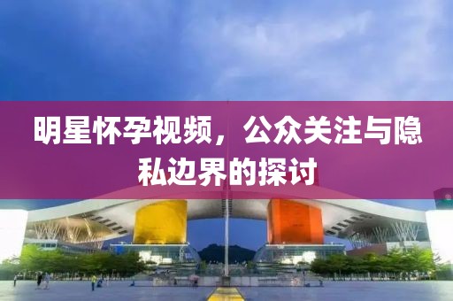 明星懷孕視頻，公眾關(guān)注與隱私邊界的探討
