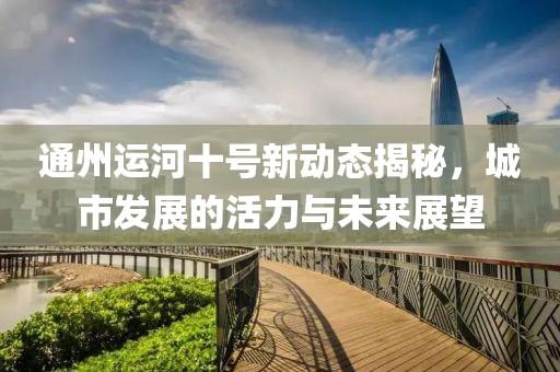 通州運(yùn)河十號新動態(tài)揭秘，城市發(fā)展的活力與未來展望