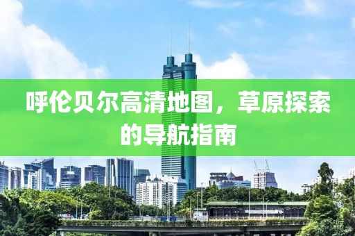 呼倫貝爾高清地圖，草原探索的導(dǎo)航指南