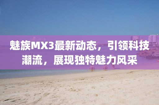 魅族MX3最新動(dòng)態(tài)，引領(lǐng)科技潮流，展現(xiàn)獨(dú)特魅力風(fēng)采
