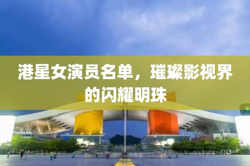 港星女演員名單，璀璨影視界的閃耀明珠