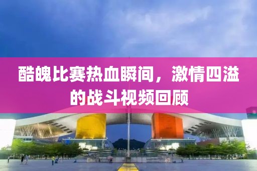 酷魄比賽熱血瞬間，激情四溢的戰(zhàn)斗視頻回顧