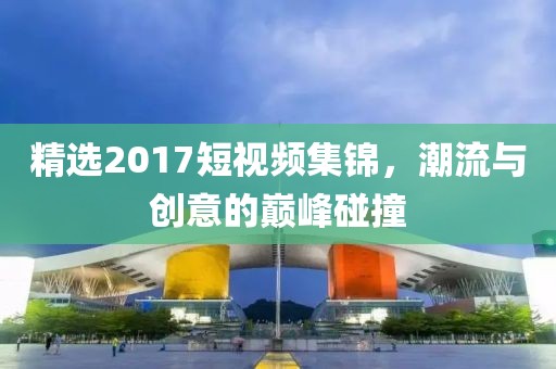 精選2017短視頻集錦，潮流與創(chuàng)意的巔峰碰撞