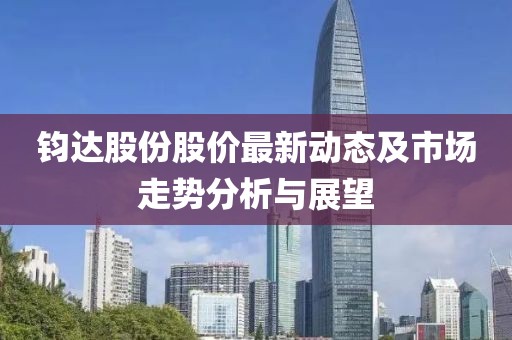 鈞達(dá)股份股價(jià)最新動(dòng)態(tài)及市場(chǎng)走勢(shì)分析與展望
