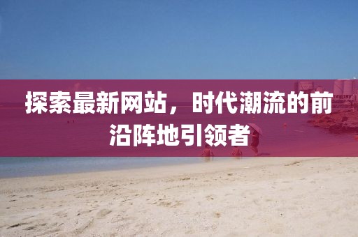 探索最新網(wǎng)站，時(shí)代潮流的前沿陣地引領(lǐng)者