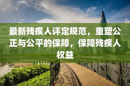 最新殘疾人評(píng)定規(guī)范，重塑公正與公平的保障，保障殘疾人權(quán)益