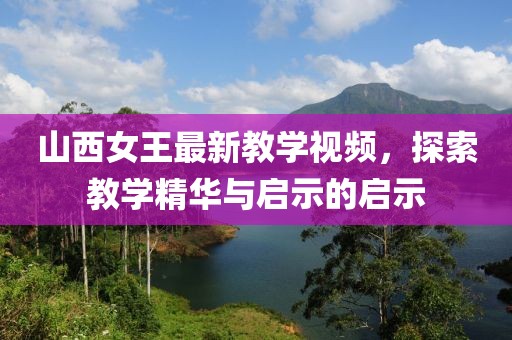 山西女王最新教學(xué)視頻，探索教學(xué)精華與啟示的啟示