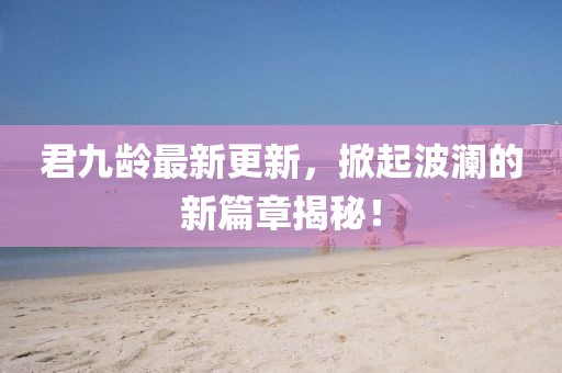君九齡最新更新，掀起波瀾的新篇章揭秘！