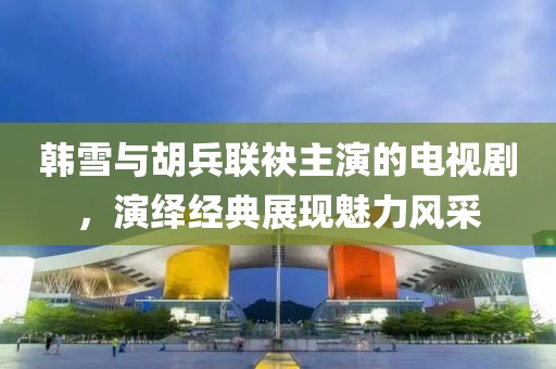 韓雪與胡兵聯(lián)袂主演的電視劇，演繹經(jīng)典展現(xiàn)魅力風(fēng)采