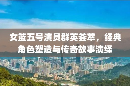 女籃五號(hào)演員群英薈萃，經(jīng)典角色塑造與傳奇故事演繹