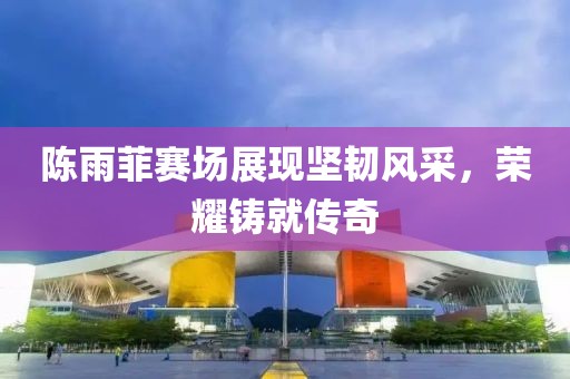 陳雨菲賽場展現(xiàn)堅韌風采，榮耀鑄就傳奇