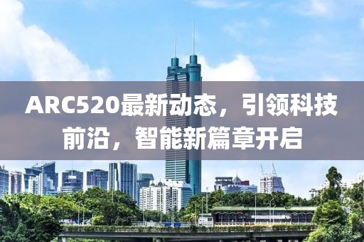 ARC520最新動(dòng)態(tài)，引領(lǐng)科技前沿，智能新篇章開啟