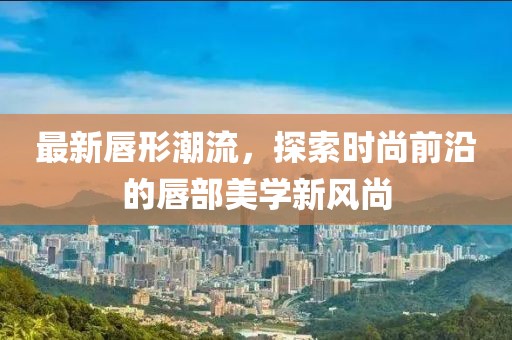 最新唇形潮流，探索時(shí)尚前沿的唇部美學(xué)新風(fēng)尚
