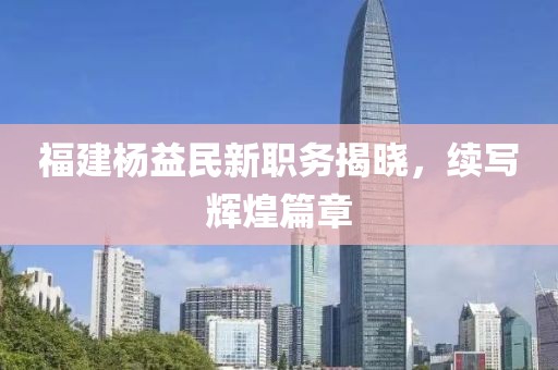 福建楊益民新職務揭曉，續(xù)寫輝煌篇章