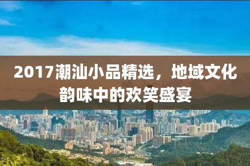 2017潮汕小品精選，地域文化韻味中的歡笑盛宴