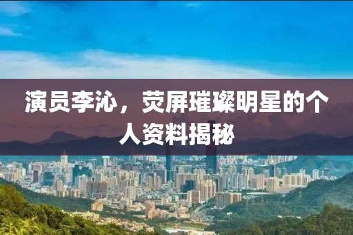 演員李沁，熒屏璀璨明星的個(gè)人資料揭秘