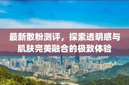 最新散粉測評，探索透明感與肌膚完美融合的極致體驗(yàn)