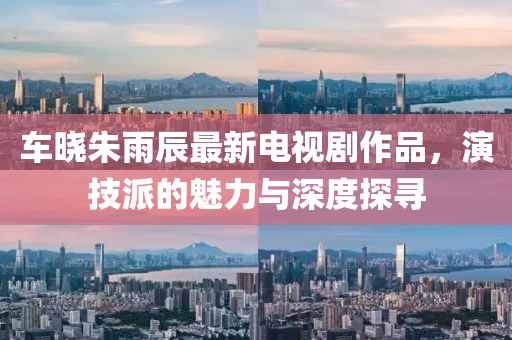 車曉朱雨辰最新電視劇作品，演技派的魅力與深度探尋