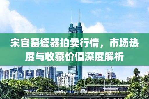 宋官窯瓷器拍賣行情，市場(chǎng)熱度與收藏價(jià)值深度解析
