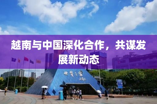 越南與中國深化合作，共謀發(fā)展新動態(tài)