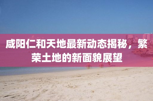 咸陽(yáng)仁和天地最新動(dòng)態(tài)揭秘，繁榮土地的新面貌展望