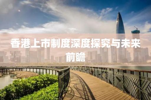 香港上市制度深度探究與未來前瞻