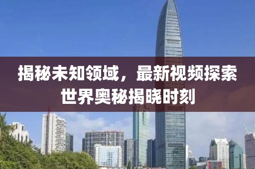 揭秘未知領(lǐng)域，最新視頻探索世界奧秘揭曉時(shí)刻