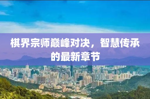 棋界宗師巔峰對決，智慧傳承的最新章節(jié)