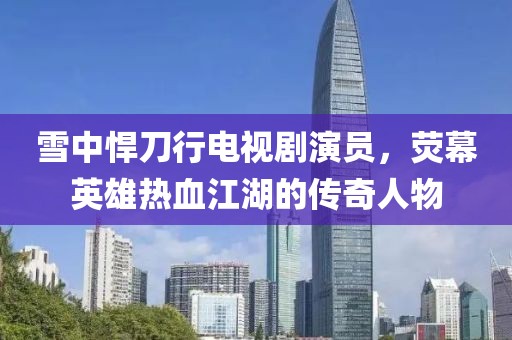 雪中悍刀行電視劇演員，熒幕英雄熱血江湖的傳奇人物