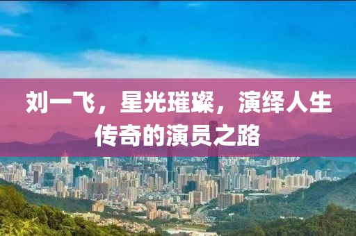 劉一飛，星光璀璨，演繹人生傳奇的演員之路