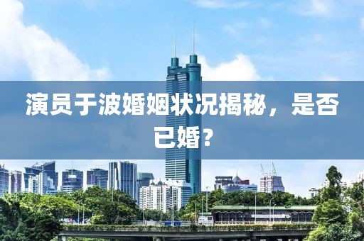 演員于波婚姻狀況揭秘，是否已婚？