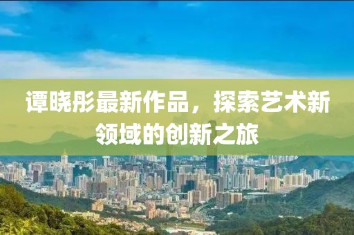 譚曉彤最新作品，探索藝術(shù)新領(lǐng)域的創(chuàng)新之旅