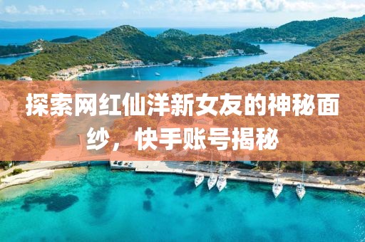 探索網(wǎng)紅仙洋新女友的神秘面紗，快手賬號(hào)揭秘