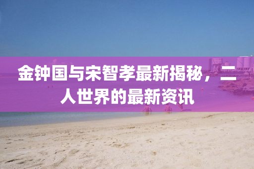 金鐘國(guó)與宋智孝最新揭秘，二人世界的最新資訊