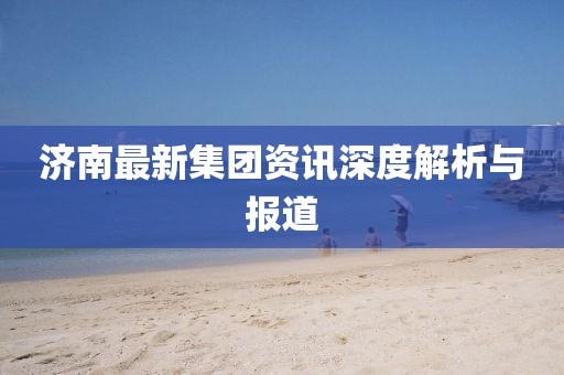 濟(jì)南最新集團(tuán)資訊深度解析與報(bào)道