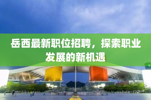 岳西最新職位招聘，探索職業(yè)發(fā)展的新機遇