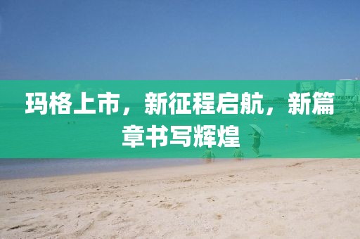 瑪格上市，新征程啟航，新篇章書寫輝煌