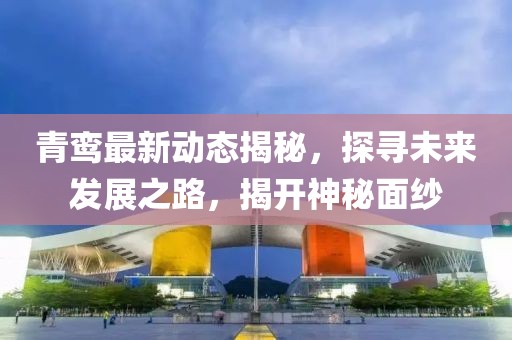 青鸞最新動態(tài)揭秘，探尋未來發(fā)展之路，揭開神秘面紗