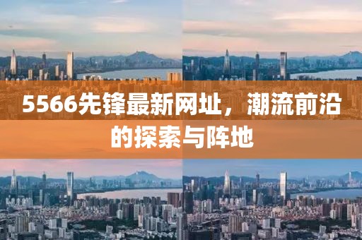 5566先鋒最新網(wǎng)址，潮流前沿的探索與陣地