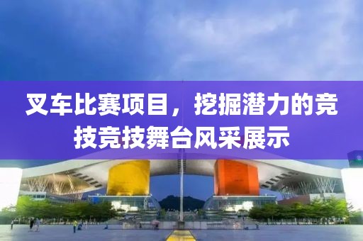叉車比賽項目，挖掘潛力的競技競技舞臺風(fēng)采展示