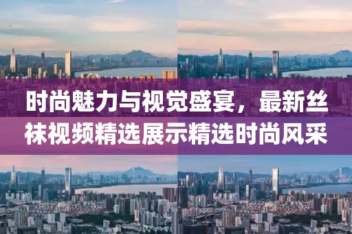 時(shí)尚魅力與視覺盛宴，最新絲襪視頻精選展示精選時(shí)尚風(fēng)采