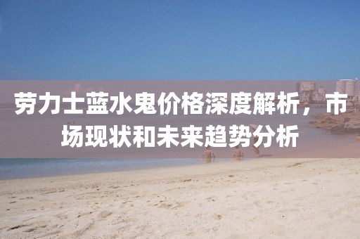勞力士藍水鬼價格深度解析，市場現(xiàn)狀和未來趨勢分析