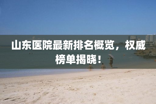 山東醫(yī)院最新排名概覽，權(quán)威榜單揭曉！